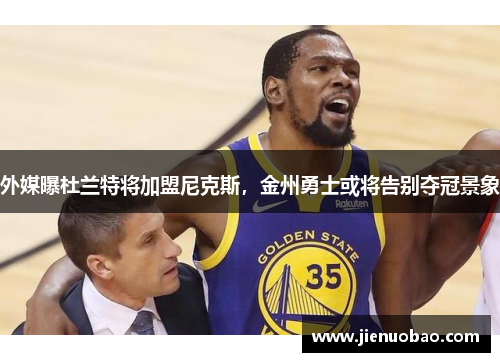 外媒曝杜兰特将加盟尼克斯，金州勇士或将告别夺冠景象