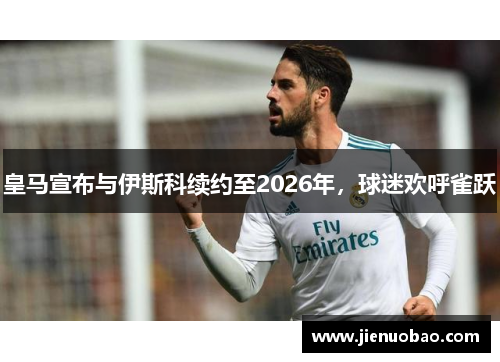 皇马宣布与伊斯科续约至2026年，球迷欢呼雀跃
