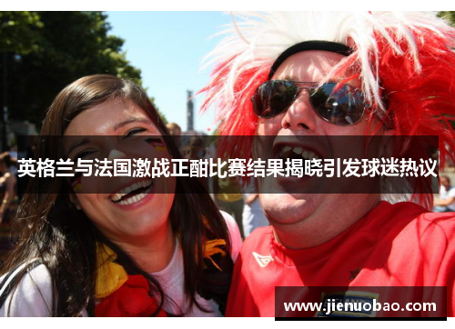 英格兰与法国激战正酣比赛结果揭晓引发球迷热议