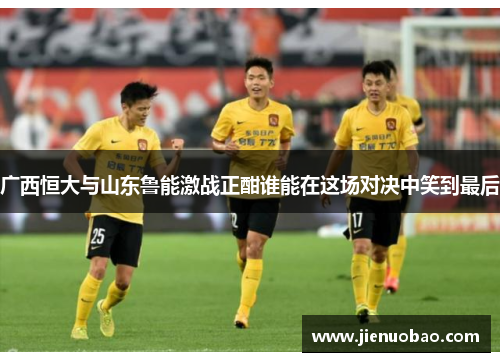 广西恒大与山东鲁能激战正酣谁能在这场对决中笑到最后